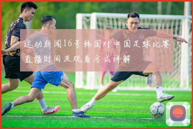 运动新闻16号韩国对中国足球比赛直播时间及观看方式详解