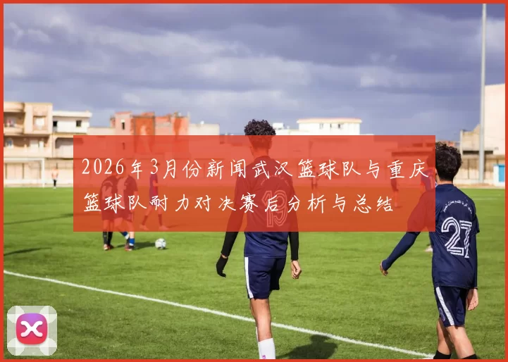 2026年3月份新闻武汉篮球队与重庆篮球队耐力对决赛后分析与总结
