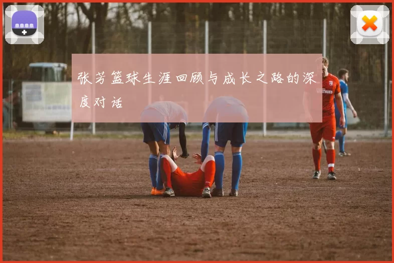 张芳篮球生涯回顾与成长之路的深度对话