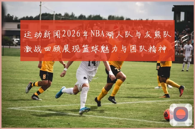 运动新闻2026年NBA湖人队与灰熊队激战回顾展现篮球魅力与团队精神