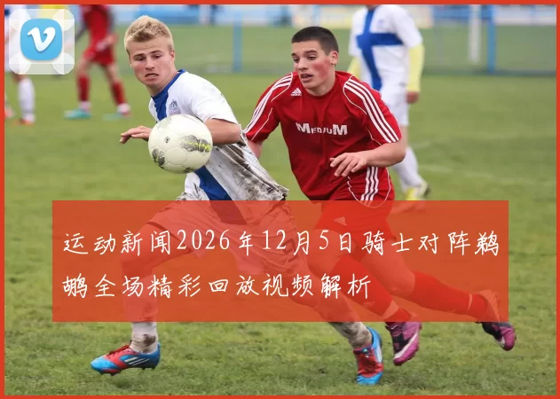 运动新闻2026年12月5日骑士对阵鹈鹕全场精彩回放视频解析